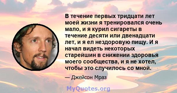 В течение первых тридцати лет моей жизни я тренировался очень мало, и я курил сигареты в течение десяти или двенадцати лет, и я ел нездоровую пищу. И я начал видеть некоторых старейшин в снижении здоровья моего