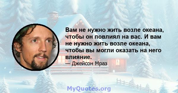 Вам не нужно жить возле океана, чтобы он повлиял на вас. И вам не нужно жить возле океана, чтобы вы могли оказать на него влияние.