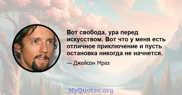 Вот свобода, ура перед искусством. Вот что у меня есть отличное приключение и пусть остановка никогда не начнется.