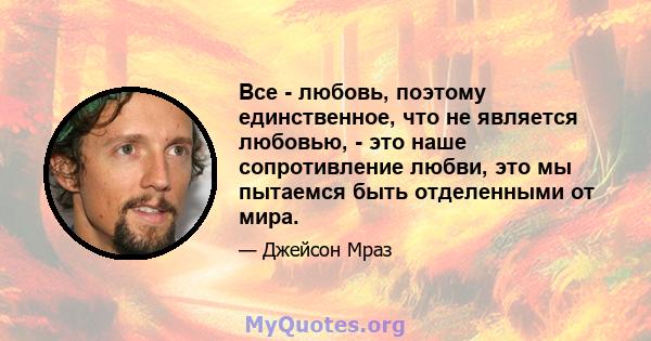 Все - любовь, поэтому единственное, что не является любовью, - это наше сопротивление любви, это мы пытаемся быть отделенными от мира.