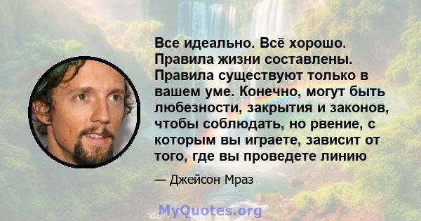 Все идеально. Всё хорошо. Правила жизни составлены. Правила существуют только в вашем уме. Конечно, могут быть любезности, закрытия и законов, чтобы соблюдать, но рвение, с которым вы играете, зависит от того, где вы