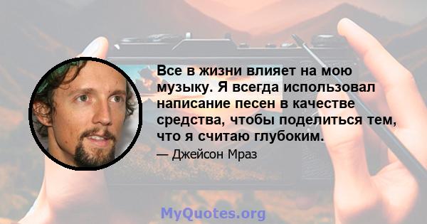 Все в жизни влияет на мою музыку. Я всегда использовал написание песен в качестве средства, чтобы поделиться тем, что я считаю глубоким.