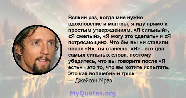 Всякий раз, когда мне нужно вдохновение и мантры, я иду прямо к простым утверждениям. «Я сильный», «Я смелый», «Я могу это сделать» и «Я потрясающий». Что бы вы ни ставили после «Я», ты станешь. «Я» - это два самых