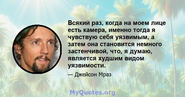 Всякий раз, когда на моем лице есть камера, именно тогда я чувствую себя уязвимым, а затем она становится немного застенчивой, что, я думаю, является худшим видом уязвимости.