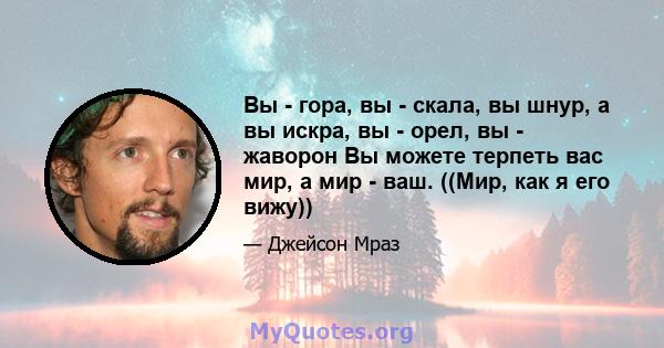 Вы - гора, вы - скала, вы шнур, а вы искра, вы - орел, вы - жаворон Вы можете терпеть вас мир, а мир - ваш. ((Мир, как я его вижу))