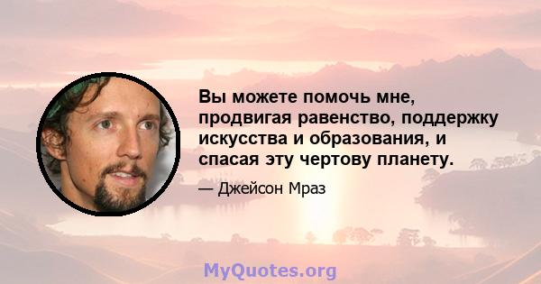 Вы можете помочь мне, продвигая равенство, поддержку искусства и образования, и спасая эту чертову планету.