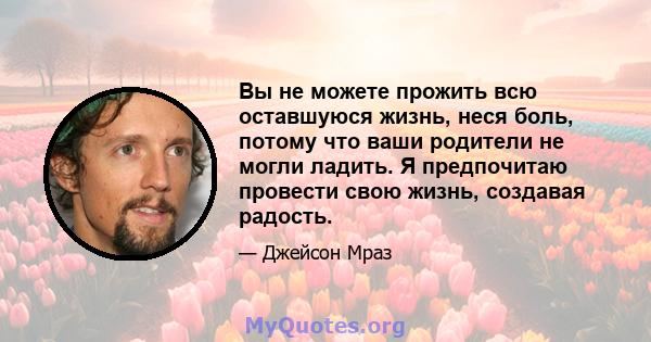 Вы не можете прожить всю оставшуюся жизнь, неся боль, потому что ваши родители не могли ладить. Я предпочитаю провести свою жизнь, создавая радость.