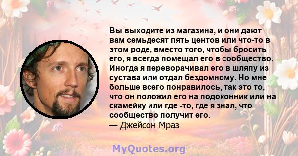 Вы выходите из магазина, и они дают вам семьдесят пять центов или что-то в этом роде, вместо того, чтобы бросить его, я всегда помещал его в сообщество. Иногда я переворачивал его в шляпу из сустава или отдал