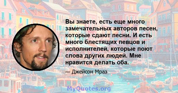 Вы знаете, есть еще много замечательных авторов песен, которые сдают песни. И есть много блестящих певцов и исполнителей, которые поют слова других людей. Мне нравится делать оба.