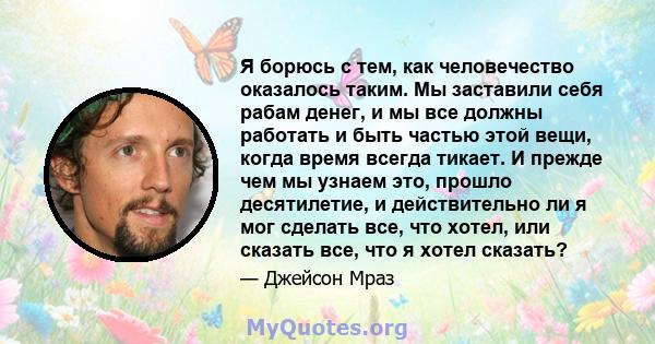 Я борюсь с тем, как человечество оказалось таким. Мы заставили себя рабам денег, и мы все должны работать и быть частью этой вещи, когда время всегда тикает. И прежде чем мы узнаем это, прошло десятилетие, и