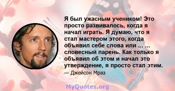 Я был ужасным учеником! Это просто развивалось, когда я начал играть. Я думаю, что я стал мастером этого, когда объявил себе слова или ... ... словесный парень. Как только я объявил об этом и начал это утверждение, я