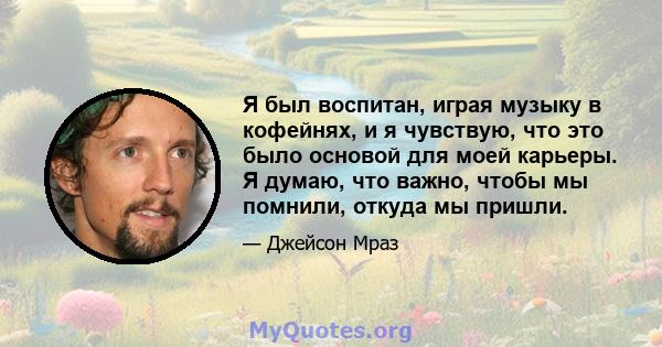 Я был воспитан, играя музыку в кофейнях, и я чувствую, что это было основой для моей карьеры. Я думаю, что важно, чтобы мы помнили, откуда мы пришли.