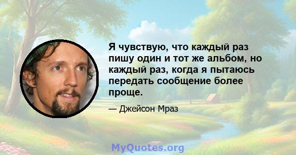 Я чувствую, что каждый раз пишу один и тот же альбом, но каждый раз, когда я пытаюсь передать сообщение более проще.