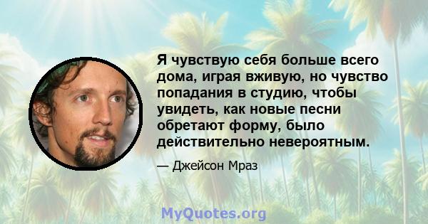 Я чувствую себя больше всего дома, играя вживую, но чувство попадания в студию, чтобы увидеть, как новые песни обретают форму, было действительно невероятным.