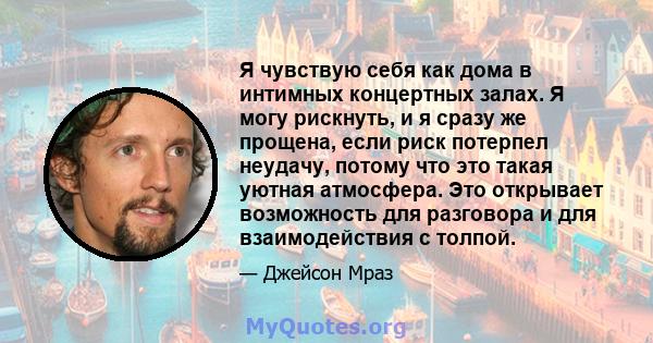 Я чувствую себя как дома в интимных концертных залах. Я могу рискнуть, и я сразу же прощена, если риск потерпел неудачу, потому что это такая уютная атмосфера. Это открывает возможность для разговора и для