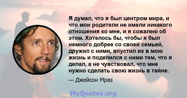 Я думал, что я был центром мира, и что мои родители не имели никакого отношения ко мне, и я сожалею об этом. Хотелось бы, чтобы я был немного добрее со своей семьей, дружил с ними, впустил их в мою жизнь и поделился с