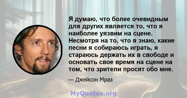 Я думаю, что более очевидным для других является то, что я наиболее уязвим на сцене. Несмотря на то, что я знаю, какие песни я собираюсь играть, я стараюсь держать их в свободе и основать свое время на сцене на том, что 