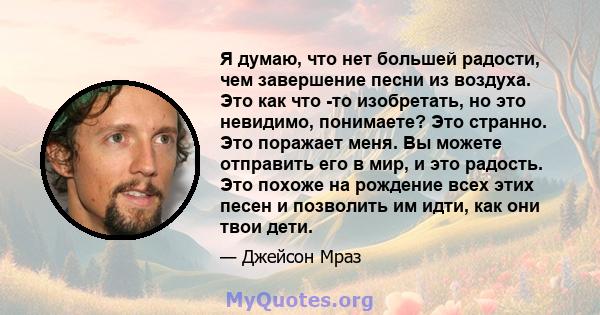 Я думаю, что нет большей радости, чем завершение песни из воздуха. Это как что -то изобретать, но это невидимо, понимаете? Это странно. Это поражает меня. Вы можете отправить его в мир, и это радость. Это похоже на