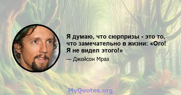 Я думаю, что сюрпризы - это то, что замечательно в жизни: «Ого! Я не видел этого!»