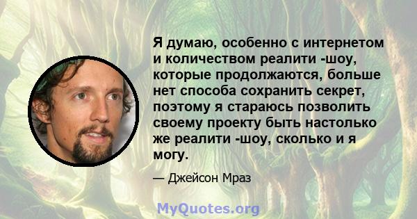 Я думаю, особенно с интернетом и количеством реалити -шоу, которые продолжаются, больше нет способа сохранить секрет, поэтому я стараюсь позволить своему проекту быть настолько же реалити -шоу, сколько и я могу.