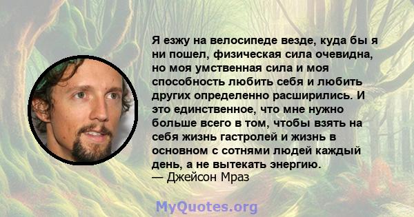 Я езжу на велосипеде везде, куда бы я ни пошел, физическая сила очевидна, но моя умственная сила и моя способность любить себя и любить других определенно расширились. И это единственное, что мне нужно больше всего в