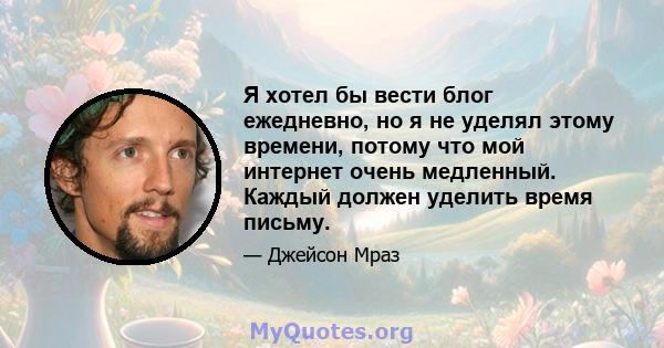 Я хотел бы вести блог ежедневно, но я не уделял этому времени, потому что мой интернет очень медленный. Каждый должен уделить время письму.