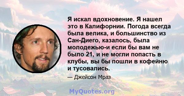 Я искал вдохновение. Я нашел это в Калифорнии. Погода всегда была велика, и большинство из Сан-Диего, казалось, была молодежью-и если бы вам не было 21, и не могли попасть в клубы, вы бы пошли в кофейню и тусовались.