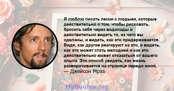 Я люблю писать песни с людьми, которые действительно о том, чтобы рисковать, бросить себя через водопады и действительно видеть то, из чего вы сделаны, и видеть, как это придерживается. Видя, как другие реагируют на