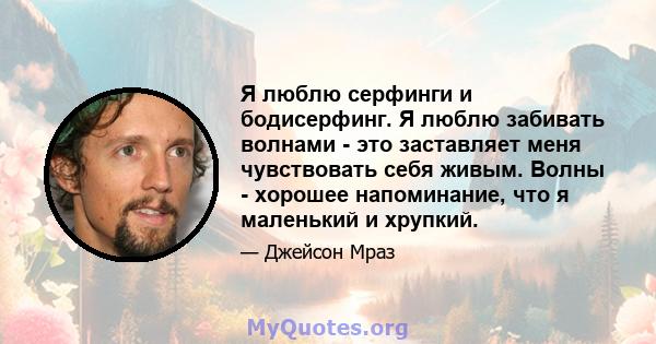 Я люблю серфинги и бодисерфинг. Я люблю забивать волнами - это заставляет меня чувствовать себя живым. Волны - хорошее напоминание, что я маленький и хрупкий.