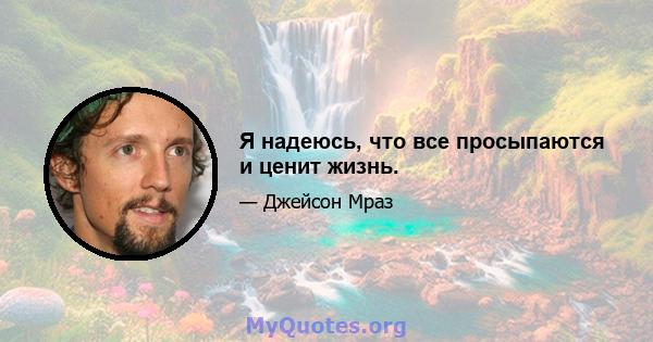 Я надеюсь, что все просыпаются и ценит жизнь.