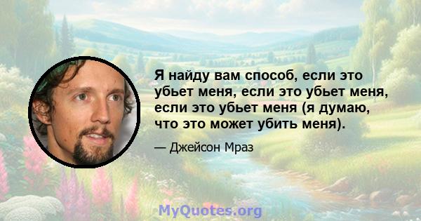 Я найду вам способ, если это убьет меня, если это убьет меня, если это убьет меня (я думаю, что это может убить меня).