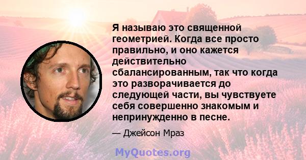 Я называю это священной геометрией. Когда все просто правильно, и оно кажется действительно сбалансированным, так что когда это разворачивается до следующей части, вы чувствуете себя совершенно знакомым и непринужденно