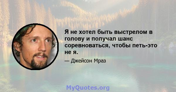 Я не хотел быть выстрелом в голову и получал шанс соревноваться, чтобы петь-это не я.