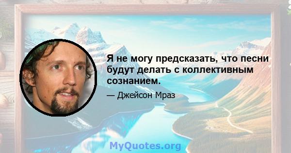 Я не могу предсказать, что песни будут делать с коллективным сознанием.