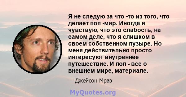 Я не следую за что -то из того, что делает поп -мир. Иногда я чувствую, что это слабость, на самом деле, что я слишком в своем собственном пузыре. Но меня действительно просто интересуют внутреннее путешествие. И поп -