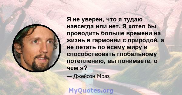 Я не уверен, что я тудаю навсегда или нет. Я хотел бы проводить больше времени на жизнь в гармонии с природой, а не летать по всему миру и способствовать глобальному потеплению, вы понимаете, о чем я?