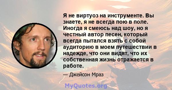 Я не виртуоз на инструменте. Вы знаете, я не всегда пою в поле. Иногда я смеюсь над шоу, но я честный автор песен, который всегда пытался взять с собой аудиторию в моем путешествии в надежде, что они видят, что их