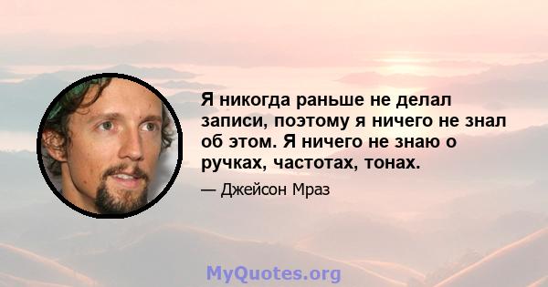 Я никогда раньше не делал записи, поэтому я ничего не знал об этом. Я ничего не знаю о ручках, частотах, тонах.