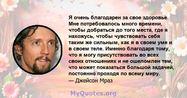 Я очень благодарен за свое здоровье. Мне потребовалось много времени, чтобы добраться до того места, где я нахожусь, чтобы чувствовать себя таким же сильным, как я в своем уме и в своем теле. Именно благодаря тому, что