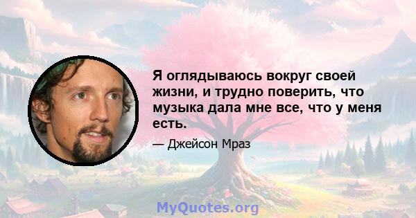 Я оглядываюсь вокруг своей жизни, и трудно поверить, что музыка дала мне все, что у меня есть.