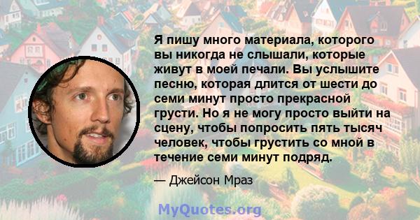 Я пишу много материала, которого вы никогда не слышали, которые живут в моей печали. Вы услышите песню, которая длится от шести до семи минут просто прекрасной грусти. Но я не могу просто выйти на сцену, чтобы попросить 