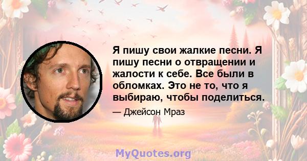 Я пишу свои жалкие песни. Я пишу песни о отвращении и жалости к себе. Все были в обломках. Это не то, что я выбираю, чтобы поделиться.