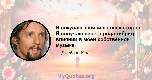 Я покупаю записи со всех сторон. Я получаю своего рода гибрид влияний в моей собственной музыке.