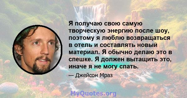 Я получаю свою самую творческую энергию после шоу, поэтому я люблю возвращаться в отель и составлять новый материал. Я обычно делаю это в спешке. Я должен вытащить это, иначе я не могу спать.