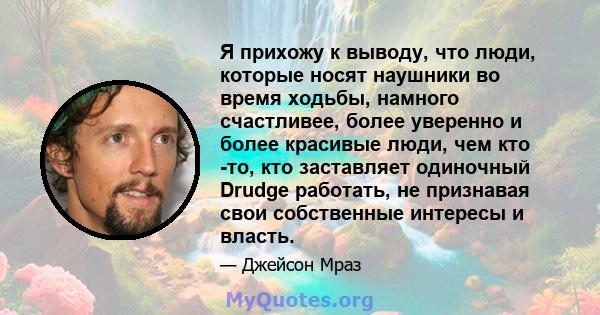 Я прихожу к выводу, что люди, которые носят наушники во время ходьбы, намного счастливее, более уверенно и более красивые люди, чем кто -то, кто заставляет одиночный Drudge работать, не признавая свои собственные