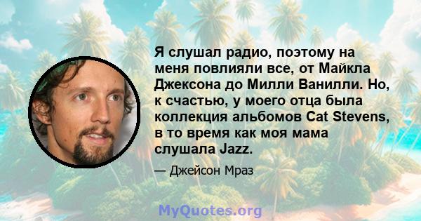 Я слушал радио, поэтому на меня повлияли все, от Майкла Джексона до Милли Ванилли. Но, к счастью, у моего отца была коллекция альбомов Cat Stevens, в то время как моя мама слушала Jazz.