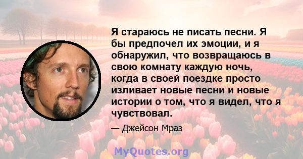 Я стараюсь не писать песни. Я бы предпочел их эмоции, и я обнаружил, что возвращаюсь в свою комнату каждую ночь, когда в своей поездке просто изливает новые песни и новые истории о том, что я видел, что я чувствовал.