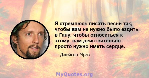 Я стремлюсь писать песни так, чтобы вам не нужно было ездить в Гану, чтобы относиться к этому, вам действительно просто нужно иметь сердце.