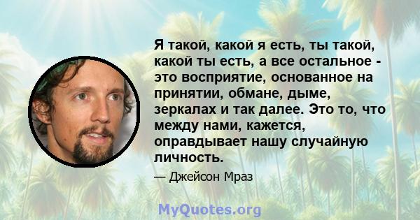 Я такой, какой я есть, ты такой, какой ты есть, а все остальное - это восприятие, основанное на принятии, обмане, дыме, зеркалах и так далее. Это то, что между нами, кажется, оправдывает нашу случайную личность.