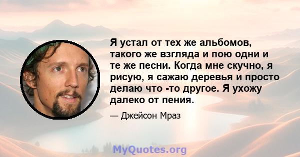 Я устал от тех же альбомов, такого же взгляда и пою одни и те же песни. Когда мне скучно, я рисую, я сажаю деревья и просто делаю что -то другое. Я ухожу далеко от пения.